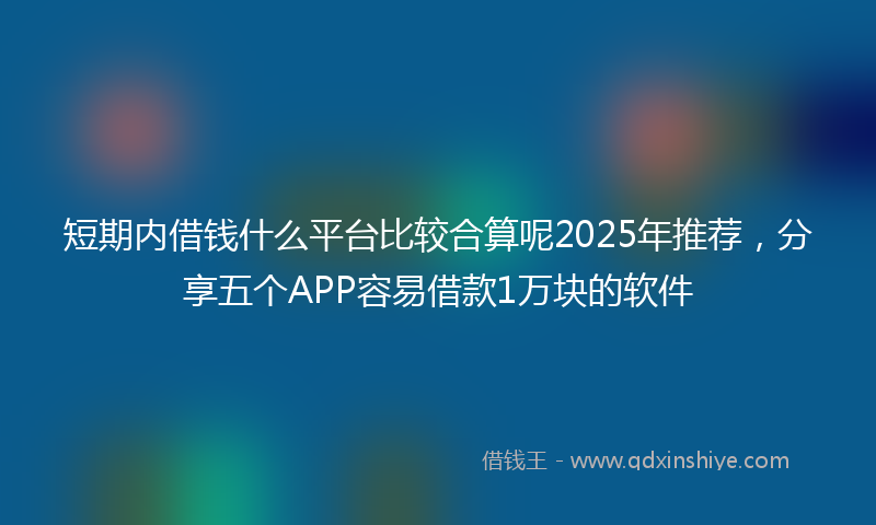 短期内借钱什么平台比较合算呢2025年推荐，分享五个APP容易借款1万块的软件