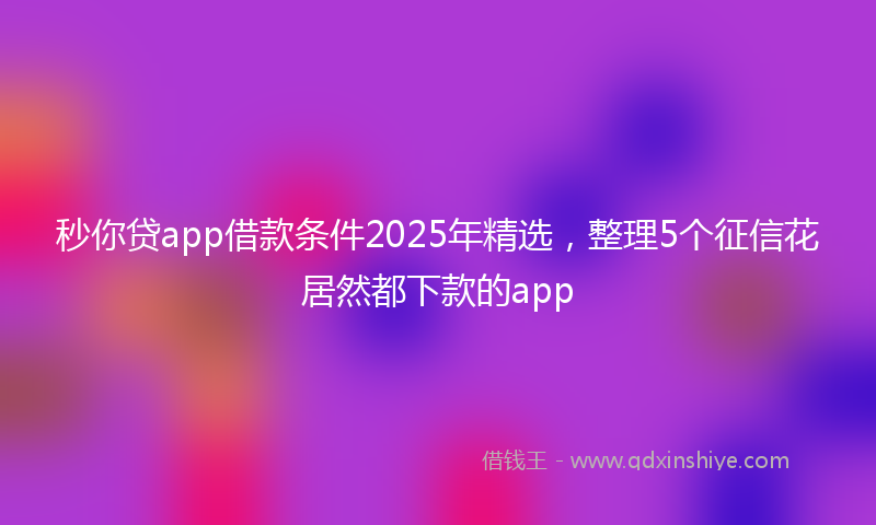 秒你贷app借款条件2025年精选，整理5个征信花居然都下款的app