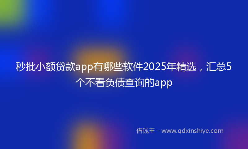 秒批小额贷款app有哪些软件2025年精选，汇总5个不看负债查询的app