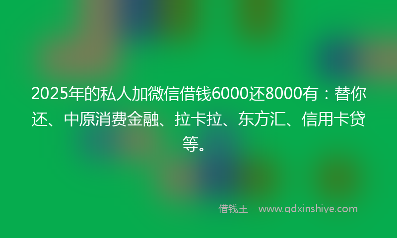 2025年的私人加微信借钱6000还8000有：替你还、中原消费金融、拉卡拉、东方汇、信用卡贷等。