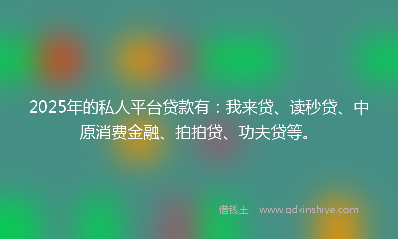 2025年的私人平台贷款有：我来贷、读秒贷、中原消费金融、拍拍贷、功夫贷等。