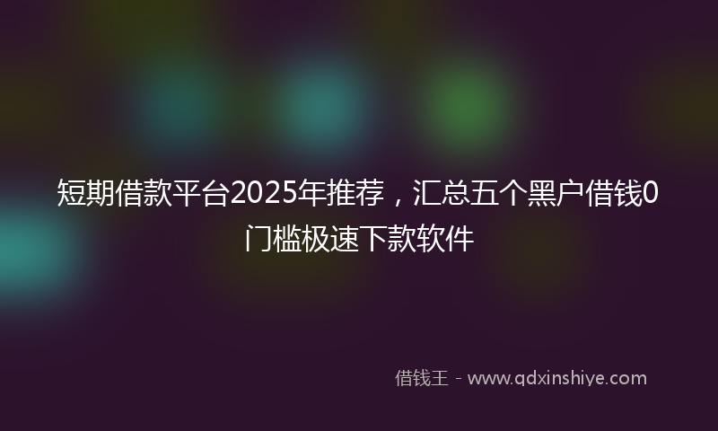 短期借款平台2025年推荐，汇总五个黑户借钱0门槛极速下款软件