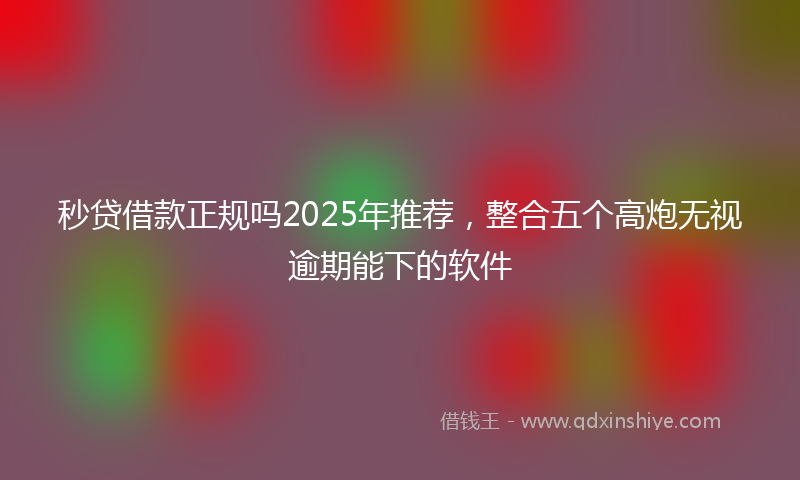 秒贷借款正规吗2025年推荐，整合五个高炮无视逾期能下的软件