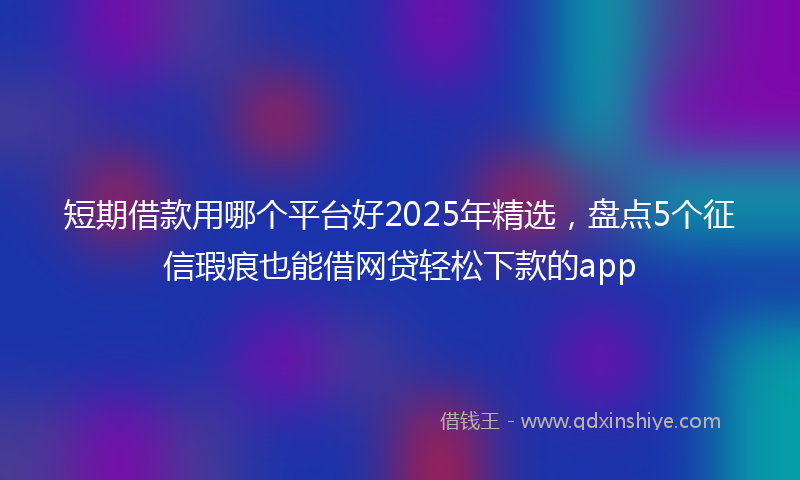 短期借款用哪个平台好2025年精选，盘点5个征信瑕疵也能借网贷轻松下款的app