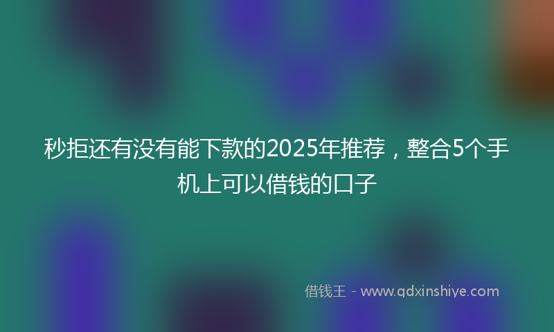 秒拒还有没有能下款的2025年推荐，整合5个手机上可以借钱的口子