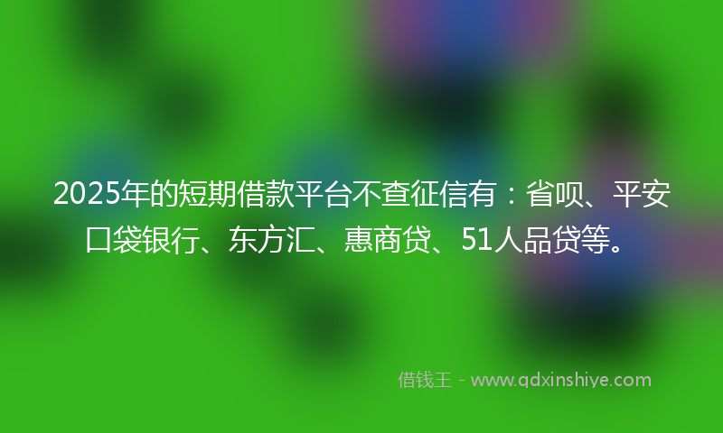 2025年的短期借款平台不查征信有：省呗、平安口袋银行、东方汇、惠商贷、51人品贷等。