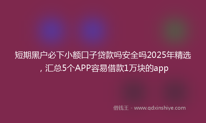 短期黑户必下小额口子贷款吗安全吗2025年精选，汇总5个APP容易借款1万块的app