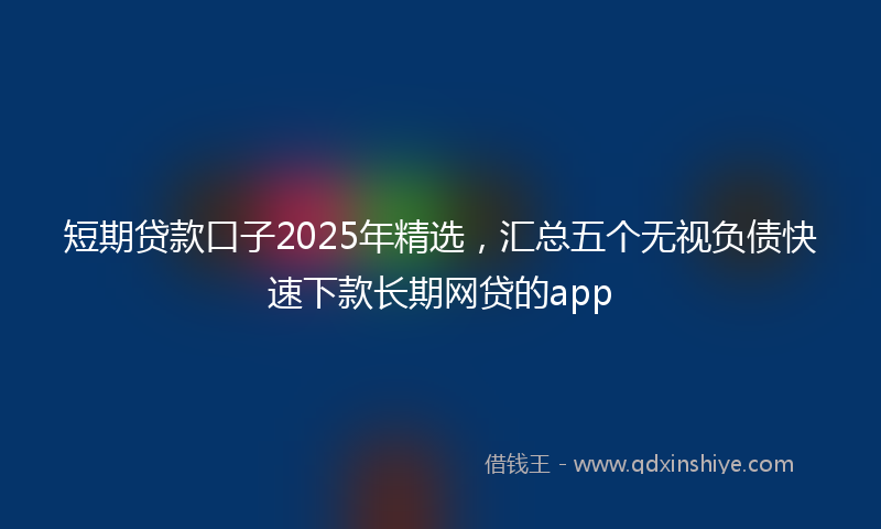 短期贷款口子2025年精选，汇总五个无视负债快速下款长期网贷的app