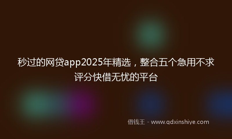 秒过的网贷app2025年精选，整合五个急用不求评分快借无忧的平台