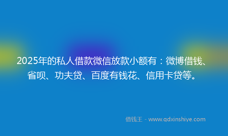 2025年的私人借款微信放款小额有：微博借钱、省呗、功夫贷、百度有钱花、信用卡贷等。