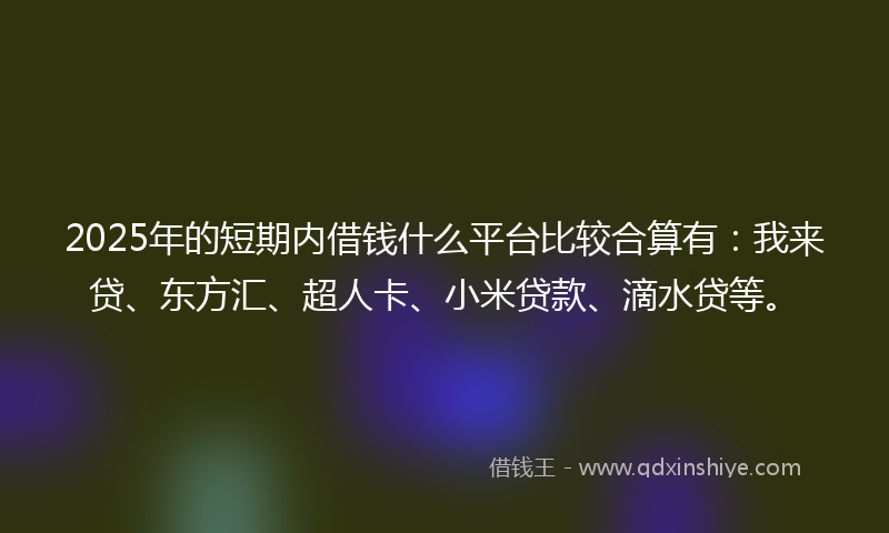 2025年的短期内借钱什么平台比较合算有：我来贷、东方汇、超人卡、小米贷款、滴水贷等。