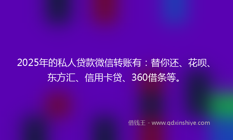 2025年的私人贷款微信转账有：替你还、花呗、东方汇、信用卡贷、360借条等。