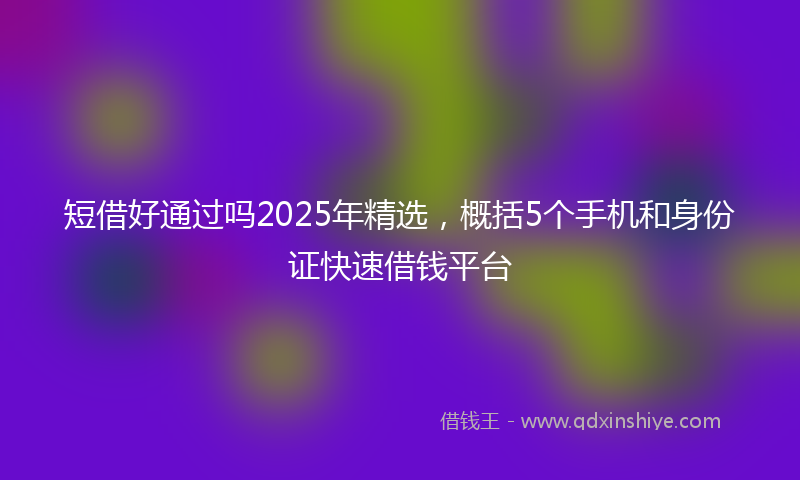 短借好通过吗2025年精选，概括5个手机和身份证快速借钱平台