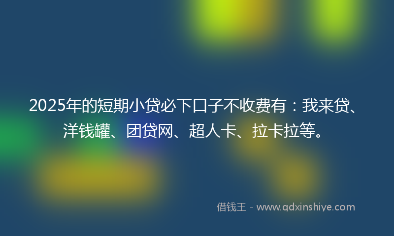 2025年的短期小贷必下口子不收费有：我来贷、洋钱罐、团贷网、超人卡、拉卡拉等。