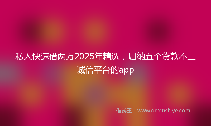 私人快速借两万2025年精选，归纳五个贷款不上诚信平台的app