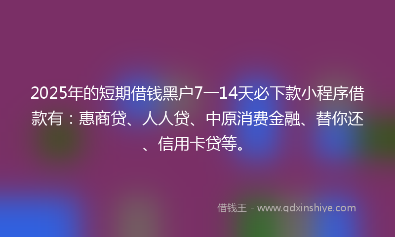 2025年的短期借钱黑户7一14天必下款小程序借款有：惠商贷、人人贷、中原消费金融、替你还、信用卡贷等。