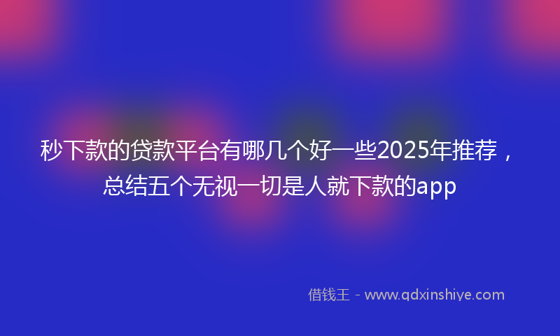 秒下款的贷款平台有哪几个好一些2025年推荐，总结五个无视一切是人就下款的app