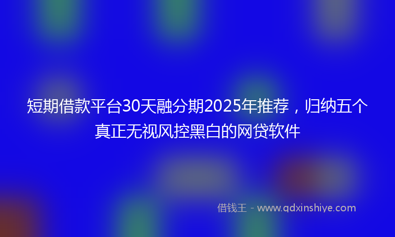 短期借款平台30天融分期2025年推荐，归纳五个真正无视风控黑白的网贷软件