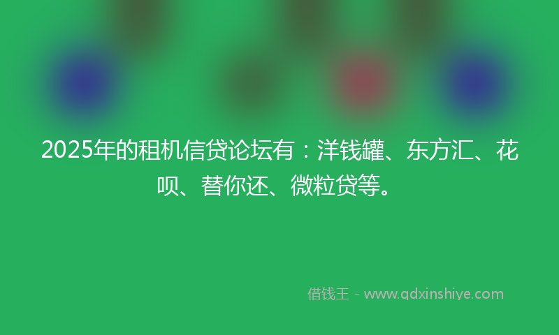 2025年的租机信贷论坛有：洋钱罐、东方汇、花呗、替你还、微粒贷等。