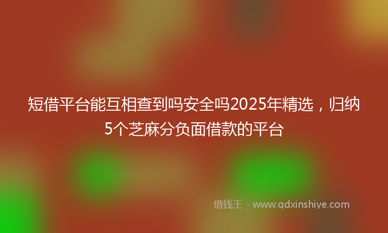 短借平台能互相查到吗安全吗2025年精选，归纳5个芝麻分负面借款的平台