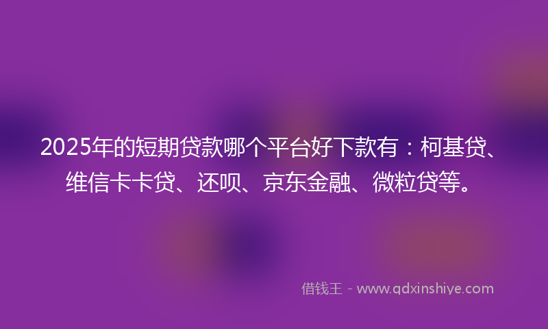 2025年的短期贷款哪个平台好下款有：柯基贷、维信卡卡贷、还呗、京东金融、微粒贷等。
