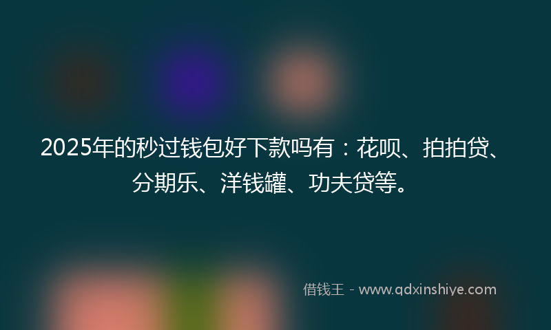 2025年的秒过钱包好下款吗有：花呗、拍拍贷、分期乐、洋钱罐、功夫贷等。