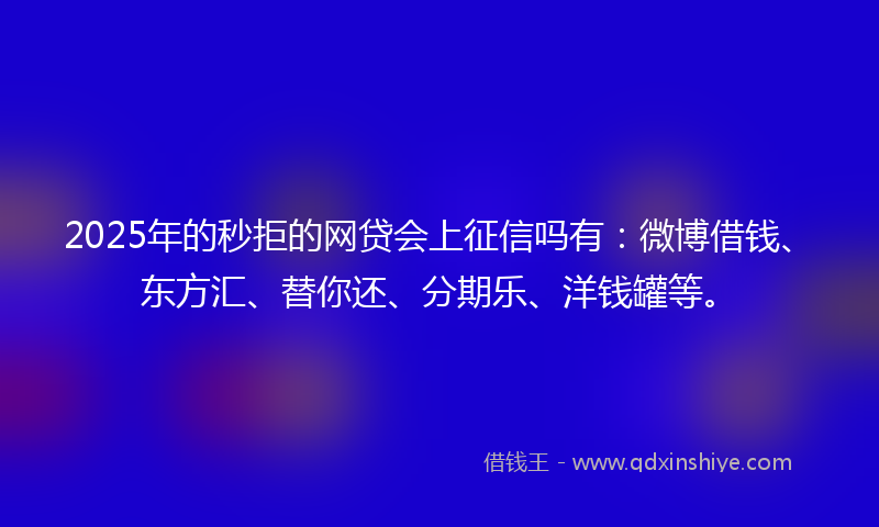 2025年的秒拒的网贷会上征信吗有：微博借钱、东方汇、替你还、分期乐、洋钱罐等。
