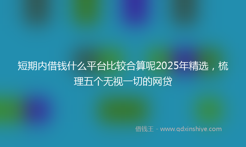 短期内借钱什么平台比较合算呢2025年精选，梳理五个无视一切的网贷