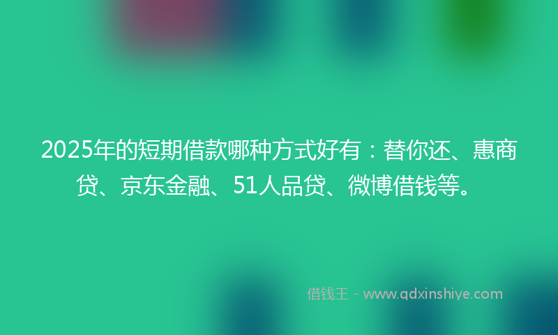 2025年的短期借款哪种方式好有：替你还、惠商贷、京东金融、51人品贷、微博借钱等。
