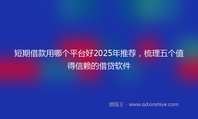 短期借款用哪个平台好2025年推荐，梳理五个值得信赖的借贷软件