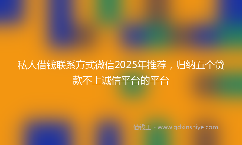 私人借钱联系方式微信2025年推荐，归纳五个贷款不上诚信平台的平台