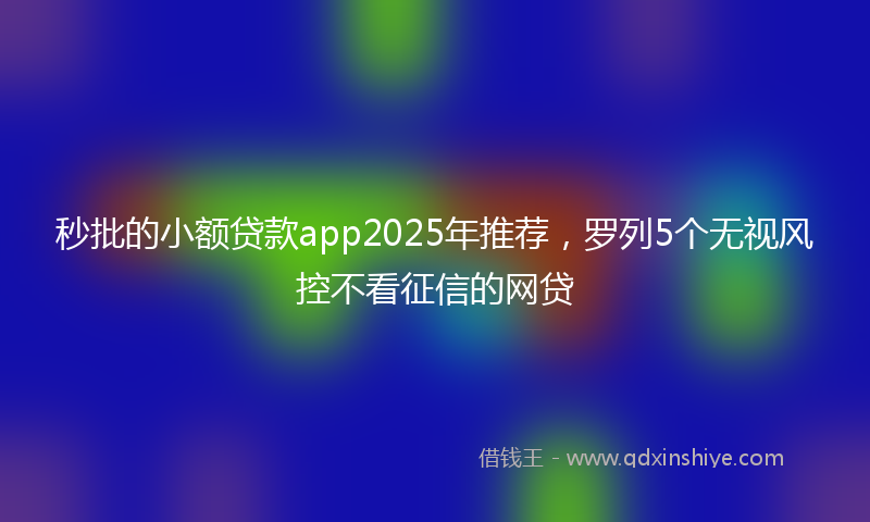 秒批的小额贷款app2025年推荐，罗列5个无视风控不看征信的网贷