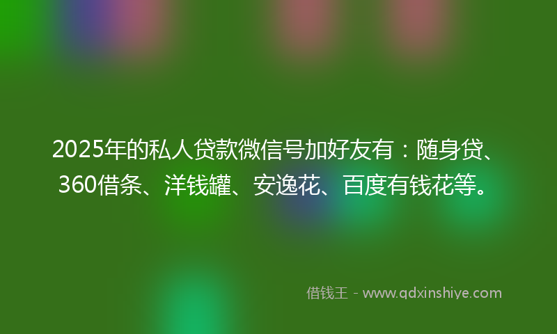 2025年的私人贷款微信号加好友有：随身贷、360借条、洋钱罐、安逸花、百度有钱花等。