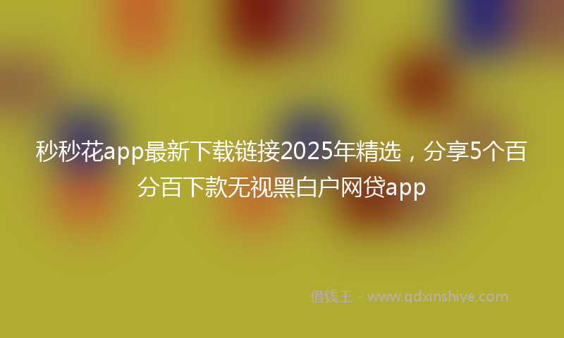 秒秒花app最新下载链接2025年精选，分享5个百分百下款无视黑白户网贷app