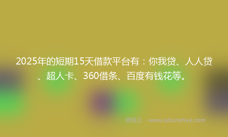 2025年的短期15天借款平台有：你我贷、人人贷、超人卡、360借条、百度有钱花等。