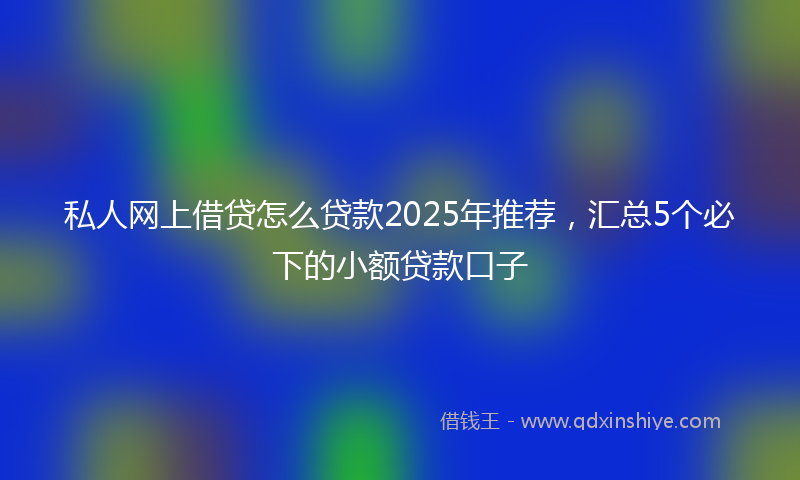 私人网上借贷怎么贷款2025年推荐，汇总5个必下的小额贷款口子