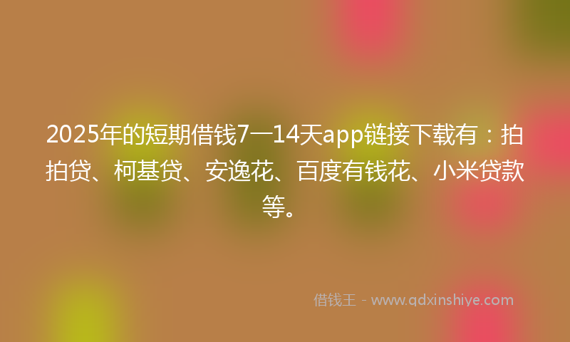 2025年的短期借钱7一14天app链接下载有：拍拍贷、柯基贷、安逸花、百度有钱花、小米贷款等。