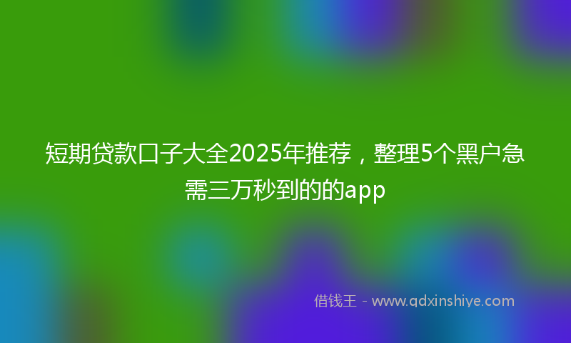 短期贷款口子大全2025年推荐，整理5个黑户急需三万秒到的的app