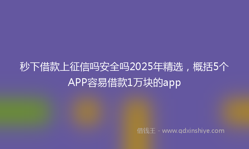 秒下借款上征信吗安全吗2025年精选，概括5个APP容易借款1万块的app