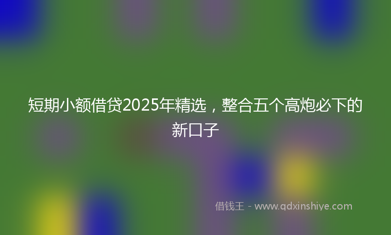 短期小额借贷2025年精选，整合五个高炮必下的新口子