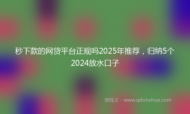 秒下款的网贷平台正规吗2025年推荐，归纳5个2024放水口子