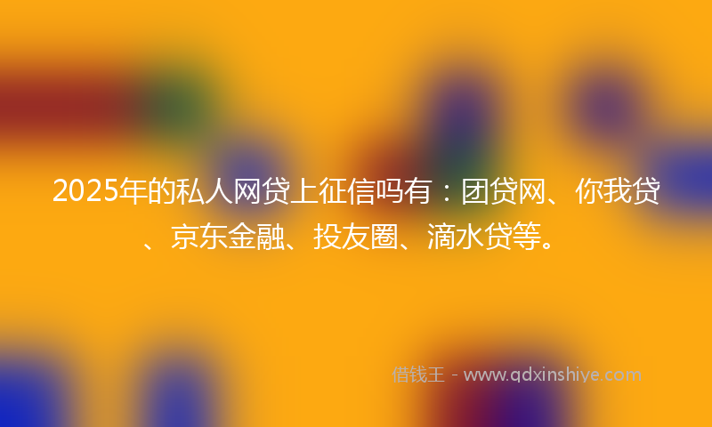 2025年的私人网贷上征信吗有：团贷网、你我贷、京东金融、投友圈、滴水贷等。