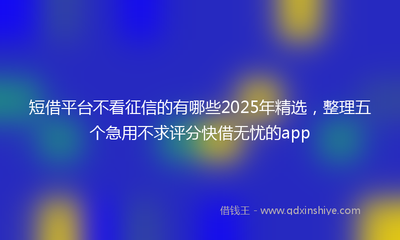 短借平台不看征信的有哪些2025年精选，整理五个急用不求评分快借无忧的app