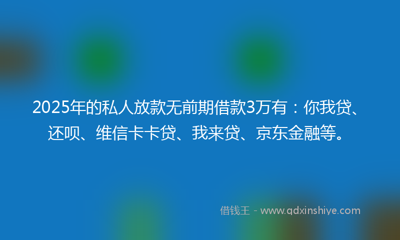 2025年的私人放款无前期借款3万有：你我贷、还呗、维信卡卡贷、我来贷、京东金融等。