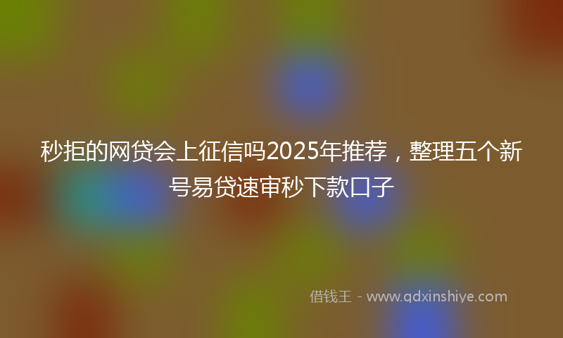 秒拒的网贷会上征信吗2025年推荐，整理五个新号易贷速审秒下款口子