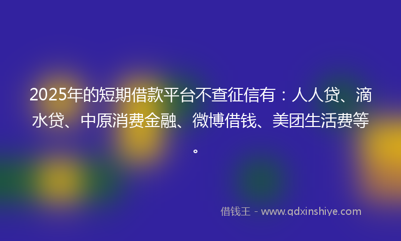 2025年的短期借款平台不查征信有：人人贷、滴水贷、中原消费金融、微博借钱、美团生活费等。