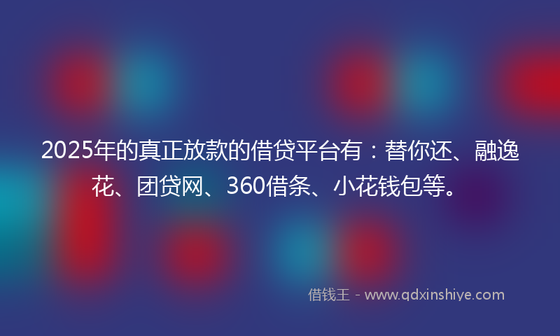 2025年的真正放款的借贷平台有:替你还、融逸花、团贷网、360借条、小花钱包等。