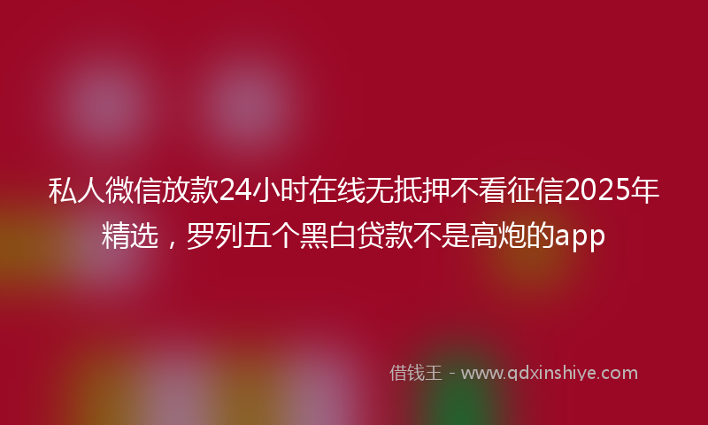 私人微信放款24小时在线无抵押不看征信2025年精选，罗列五个黑白贷款不是高炮的app