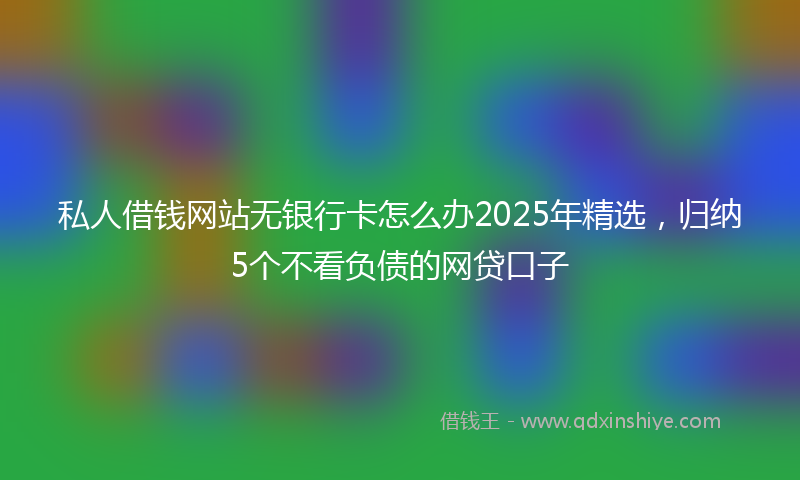 私人借钱网站无银行卡怎么办2025年精选,归纳5个不看负债的网贷口子