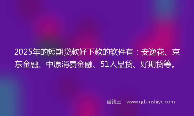 2025年的短期贷款好下款的软件有：安逸花、京东金融、中原消费金融、51人品贷、好期贷等。